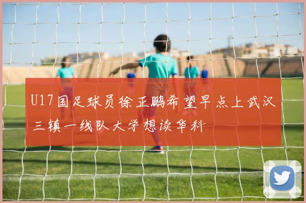 U17国足球员徐正鹏希望早点上武汉三镇一线队大学想读华科